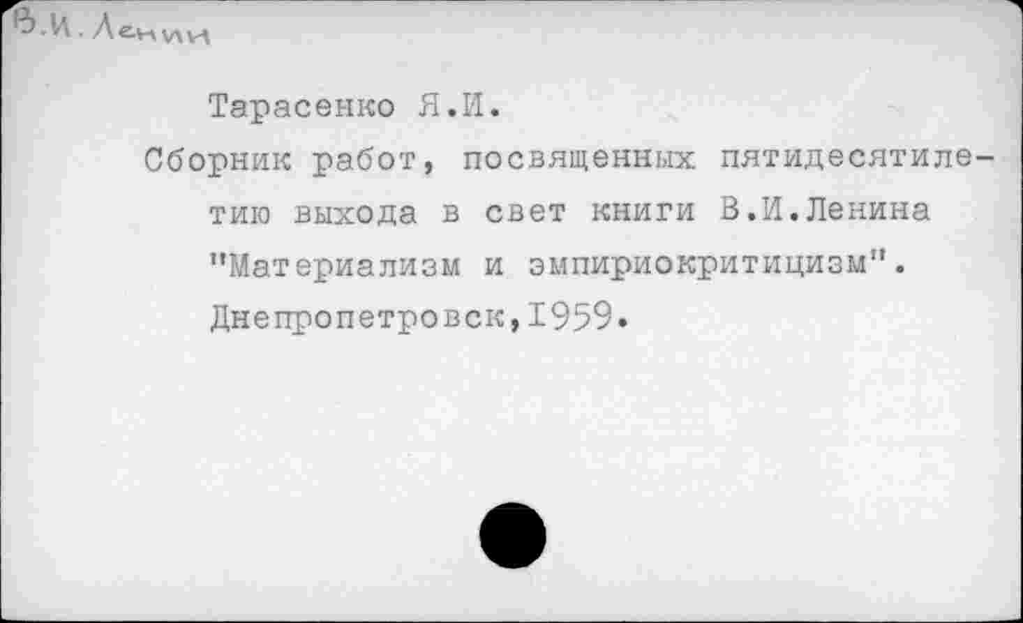 ﻿. Лекии
Тарасенко Я.И.
Сборник работ, посвященных пятидесятилетию выхода в свет книги В.И.Ленина "Материализм и эмпириокритицизм". Днепропетровск,1959.